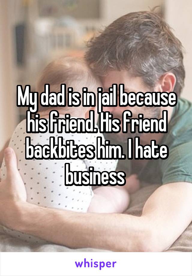 My dad is in jail because his friend. His friend backbites him. I hate business 