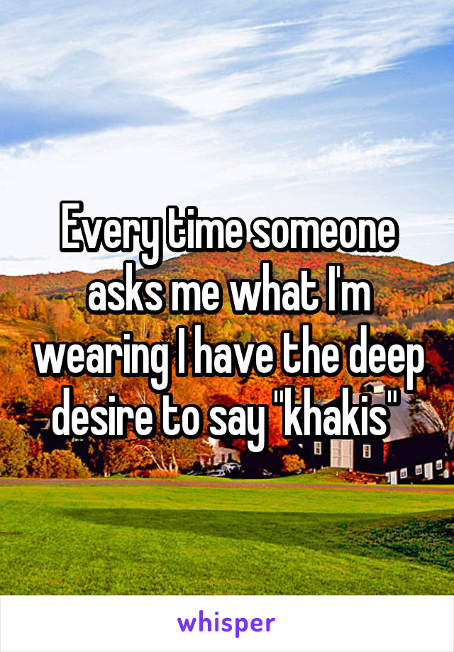 Every time someone asks me what I'm wearing I have the deep desire to say "khakis" 