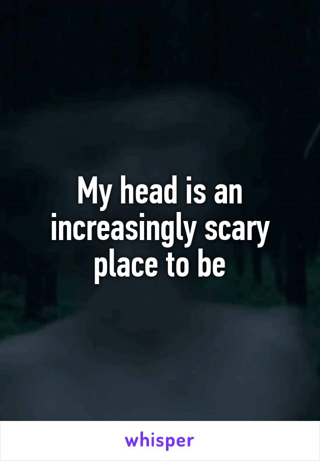 My head is an increasingly scary place to be