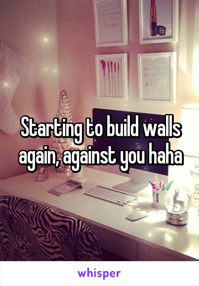 Starting to build walls again, against you haha