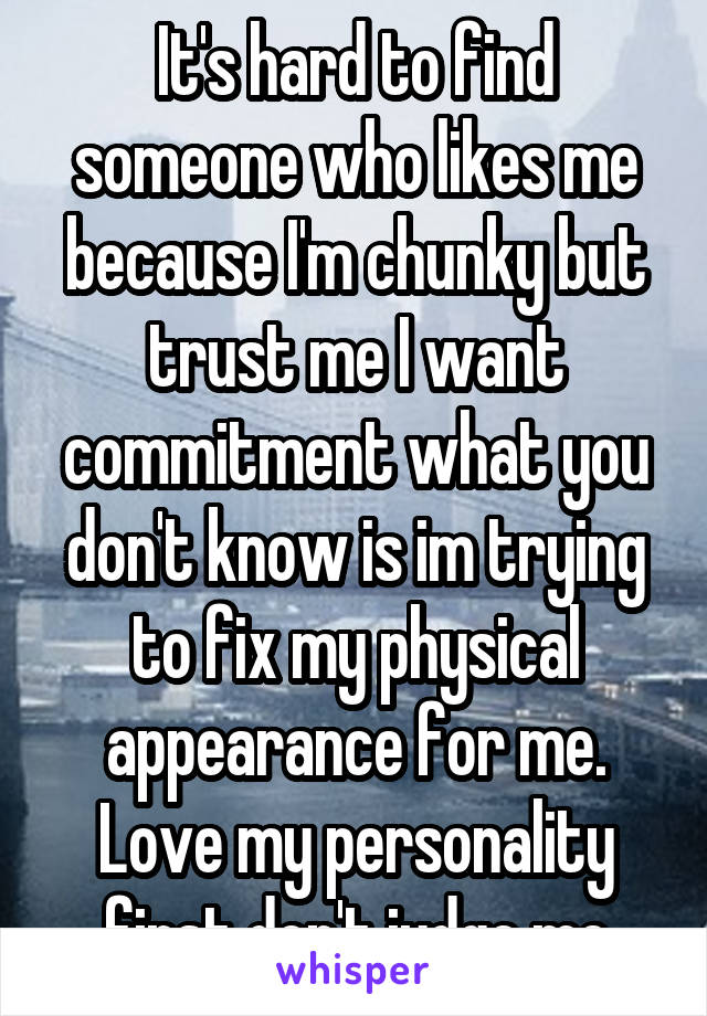 It's hard to find someone who likes me because I'm chunky but trust me I want commitment what you don't know is im trying to fix my physical appearance for me. Love my personality first don't judge me