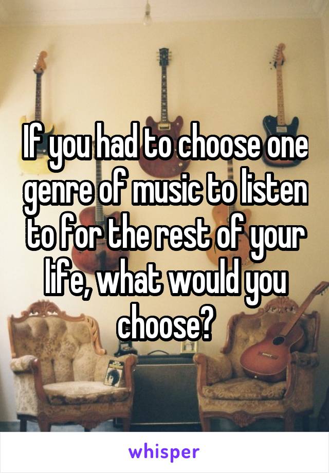 If you had to choose one genre of music to listen to for the rest of your life, what would you choose?