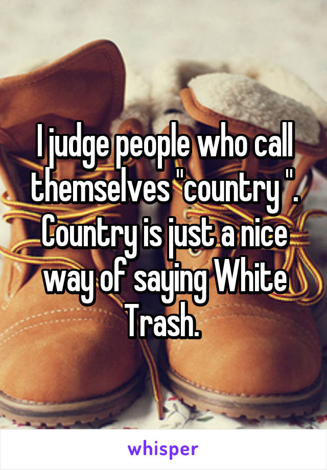 I judge people who call themselves "country ". Country is just a nice way of saying White Trash. 