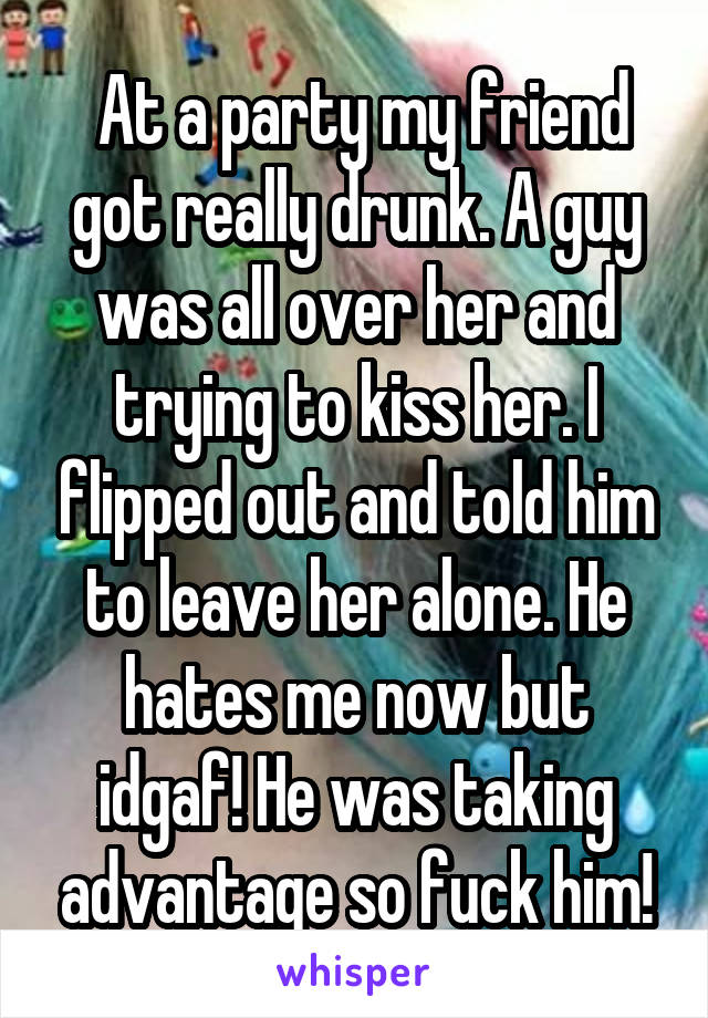  At a party my friend got really drunk. A guy was all over her and trying to kiss her. I flipped out and told him to leave her alone. He hates me now but idgaf! He was taking advantage so fuck him!