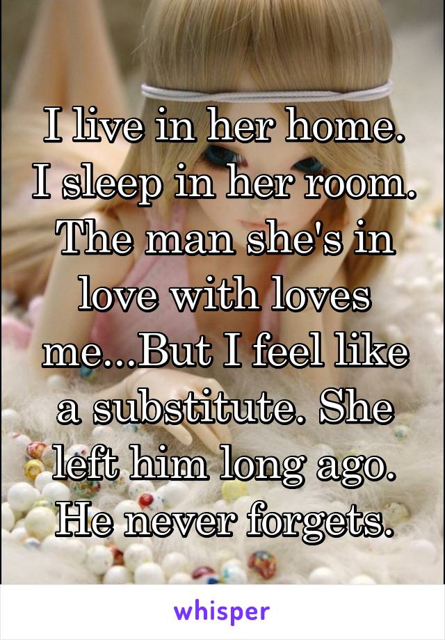 I live in her home. I sleep in her room. The man she's in love with loves me...But I feel like a substitute. She left him long ago. He never forgets.