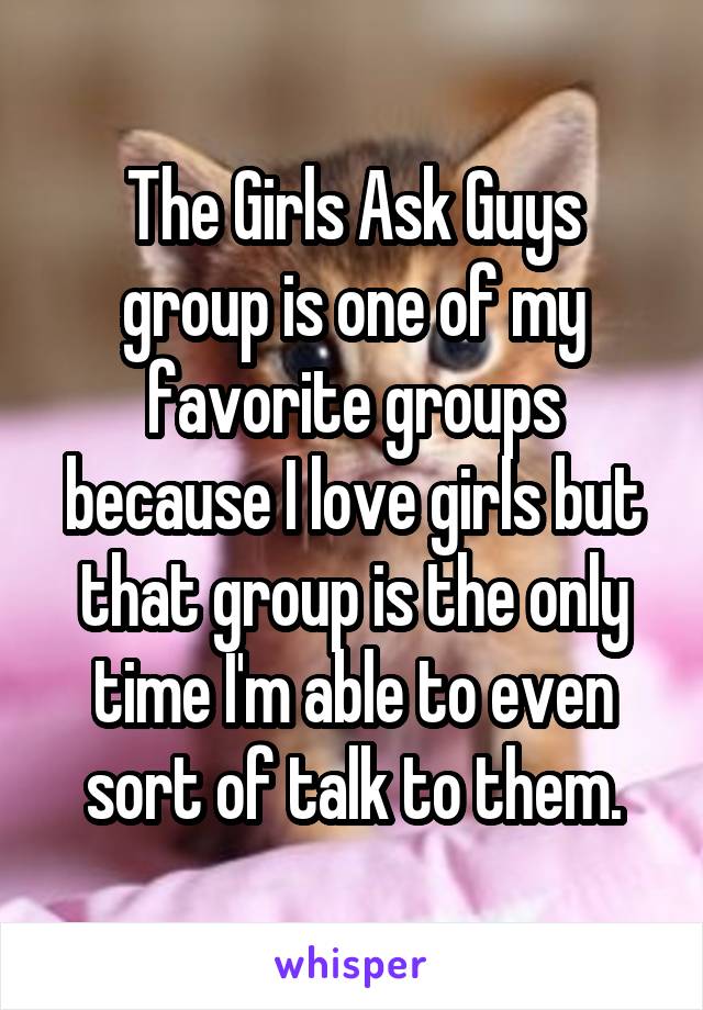 The Girls Ask Guys group is one of my favorite groups because I love girls but that group is the only time I'm able to even sort of talk to them.