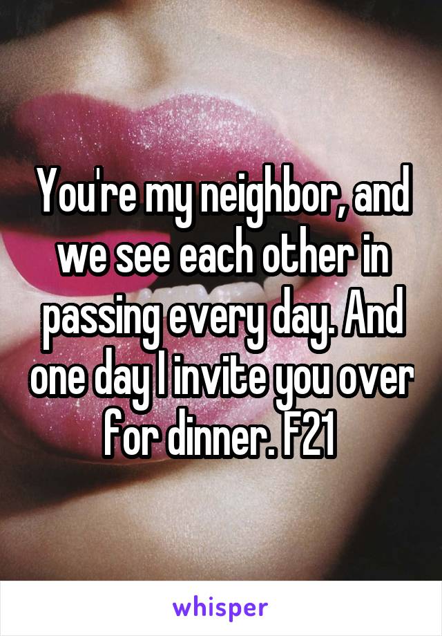 You're my neighbor, and we see each other in passing every day. And one day I invite you over for dinner. F21 