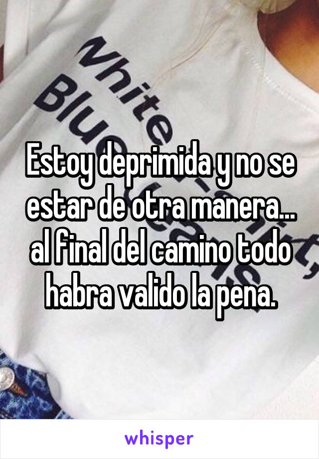 Estoy deprimida y no se estar de otra manera... al final del camino todo habra valido la pena.