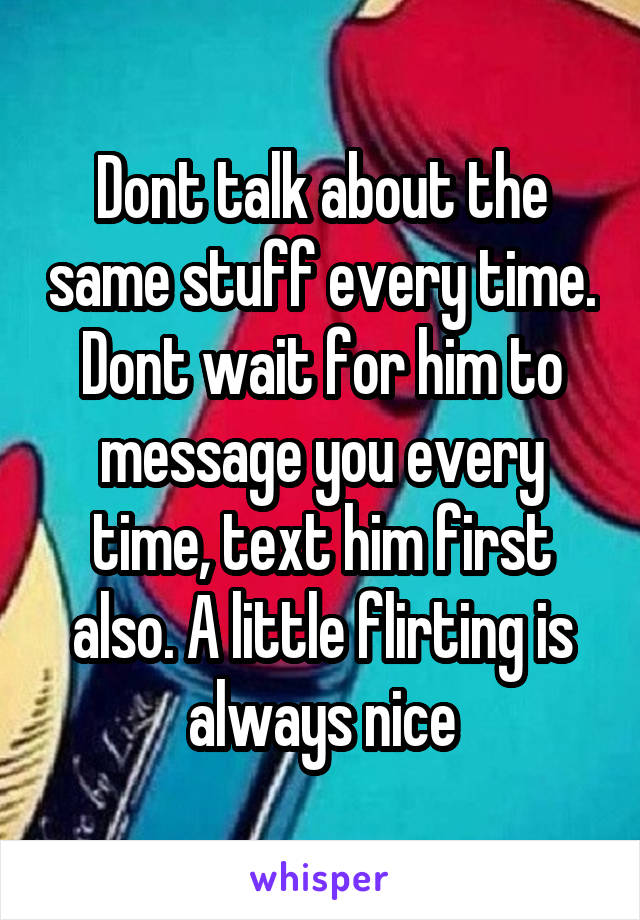 Dont talk about the same stuff every time. Dont wait for him to message you every time, text him first also. A little flirting is always nice