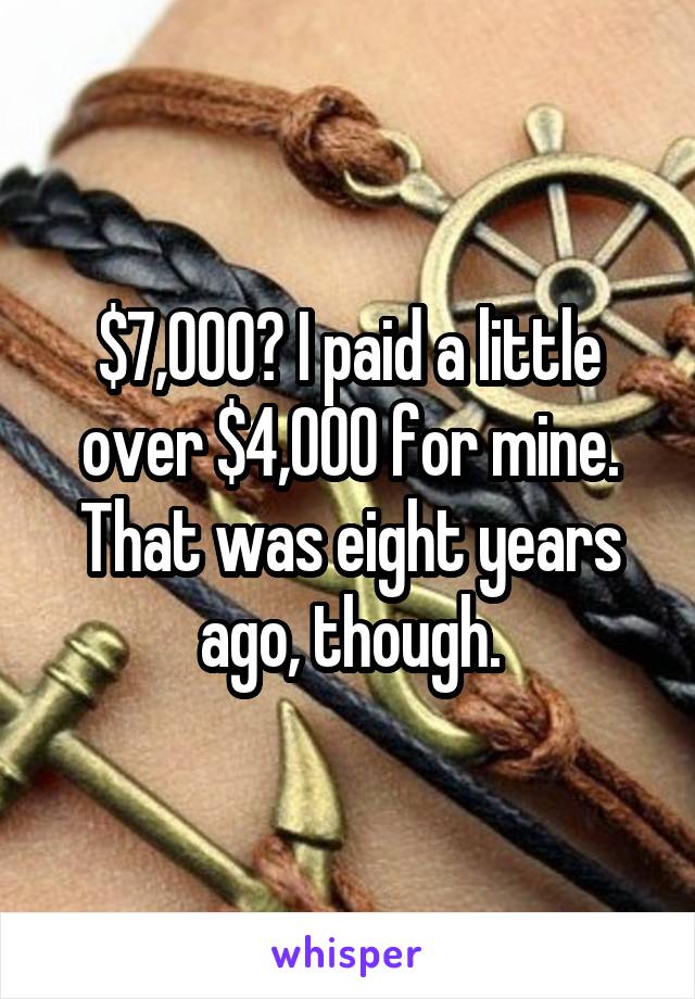 $7,000? I paid a little over $4,000 for mine. That was eight years ago, though.