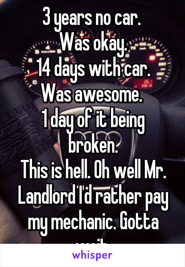 3 years no car. 
Was okay.
14 days with car.
Was awesome. 
1 day of it being broken.
This is hell. Oh well Mr. Landlord I'd rather pay my mechanic. Gotta wait.