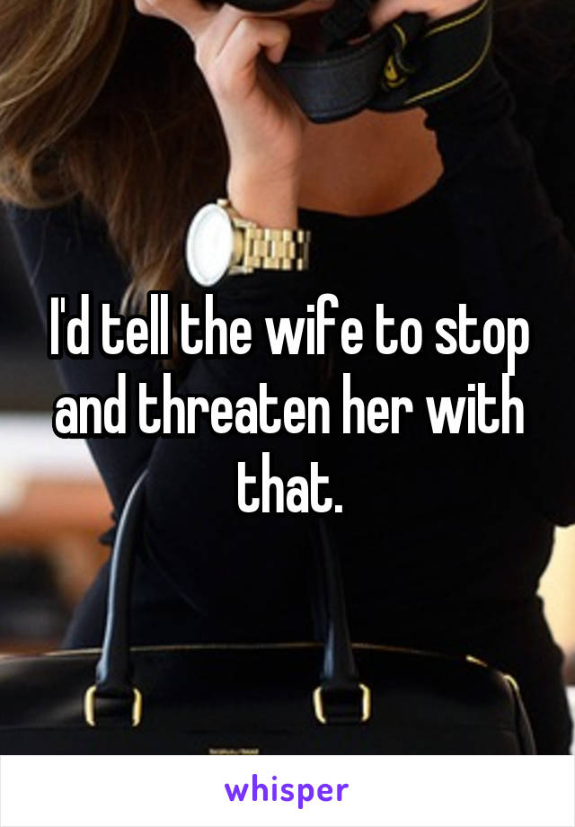 I'd tell the wife to stop and threaten her with that.