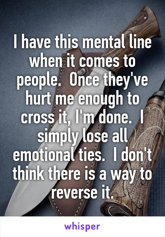 I have this mental line when it comes to people.  Once they've hurt me enough to cross it, I'm done.  I simply lose all emotional ties.  I don't think there is a way to reverse it.