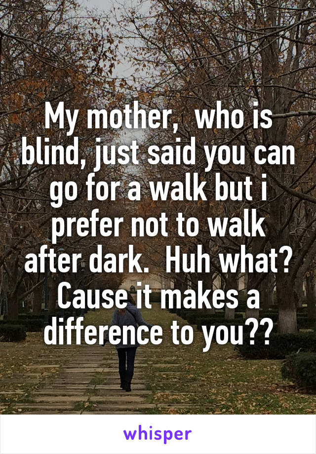 My mother,  who is blind, just said you can go for a walk but i prefer not to walk after dark.  Huh what? Cause it makes a difference to you??