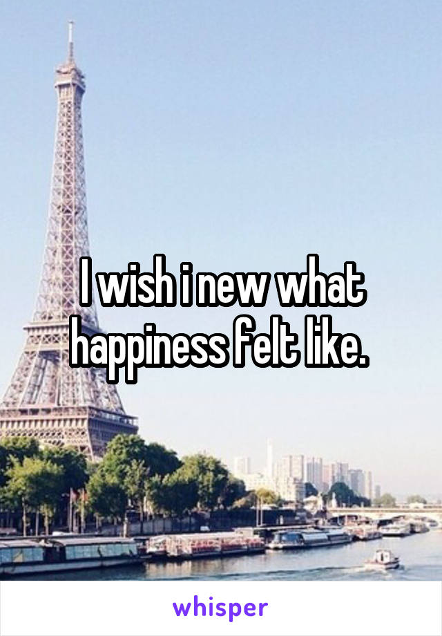 I wish i new what happiness felt like. 