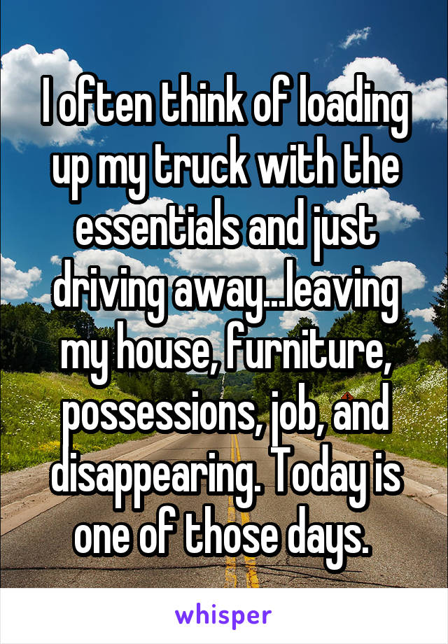 I often think of loading up my truck with the essentials and just driving away...leaving my house, furniture, possessions, job, and disappearing. Today is one of those days. 