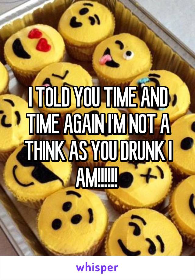 I TOLD YOU TIME AND TIME AGAIN I'M NOT A THINK AS YOU DRUNK I AM!!!!!! 