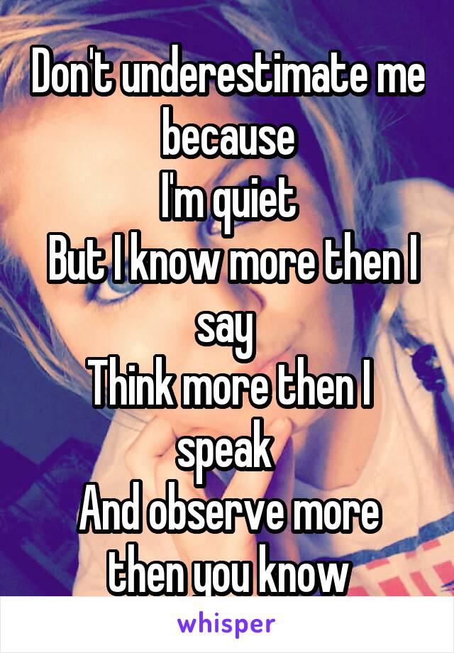 Don't underestimate me because
I'm quiet
 But I know more then I say 
Think more then I speak 
And observe more then you know