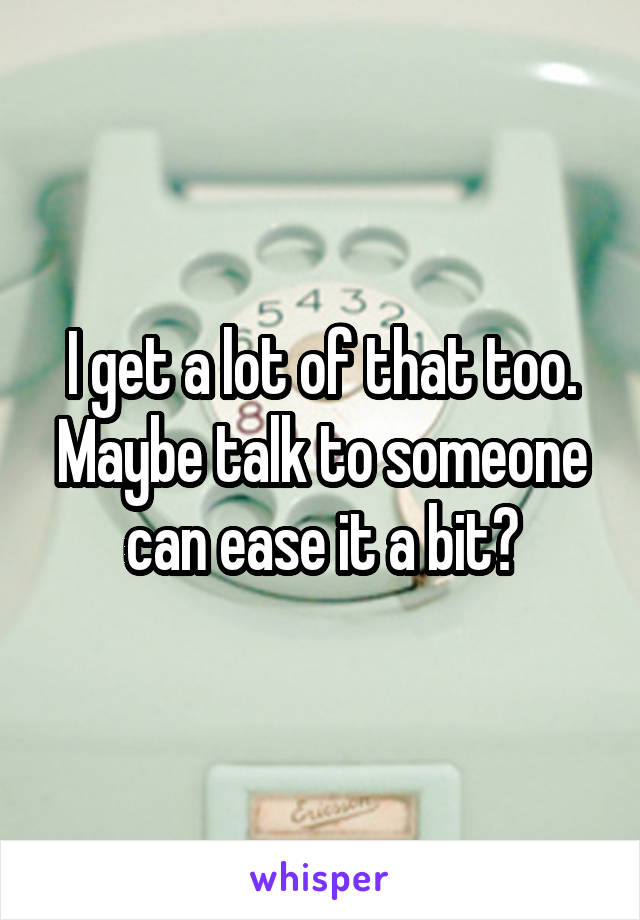 I get a lot of that too. Maybe talk to someone can ease it a bit?