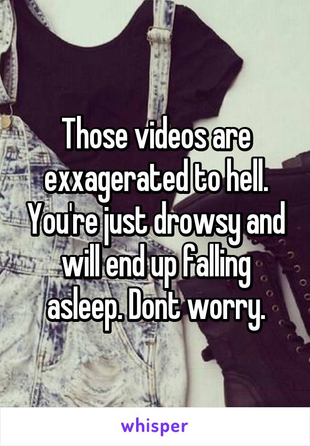 Those videos are exxagerated to hell. You're just drowsy and will end up falling asleep. Dont worry.