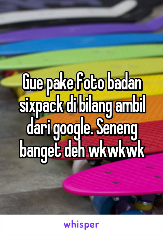 Gue pake foto badan sixpack di bilang ambil dari google. Seneng banget deh wkwkwk