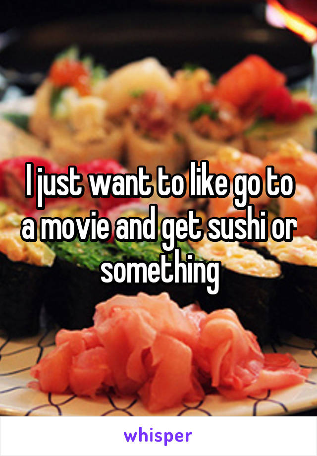 I just want to like go to a movie and get sushi or something