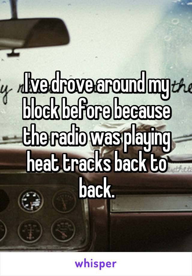 I've drove around my block before because the radio was playing heat tracks back to back.