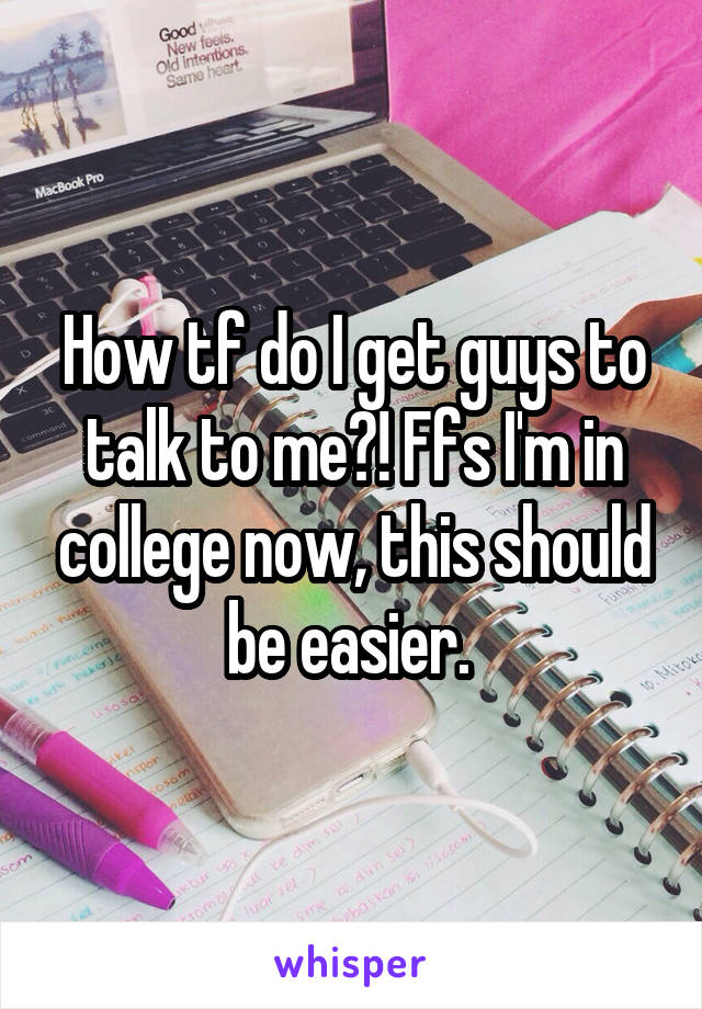 How tf do I get guys to talk to me?! Ffs I'm in college now, this should be easier. 