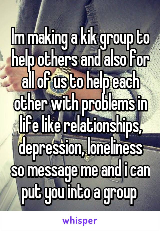 Im making a kik group to help others and also for all of us to help each other with problems in life like relationships, depression, loneliness so message me and i can put you into a group 