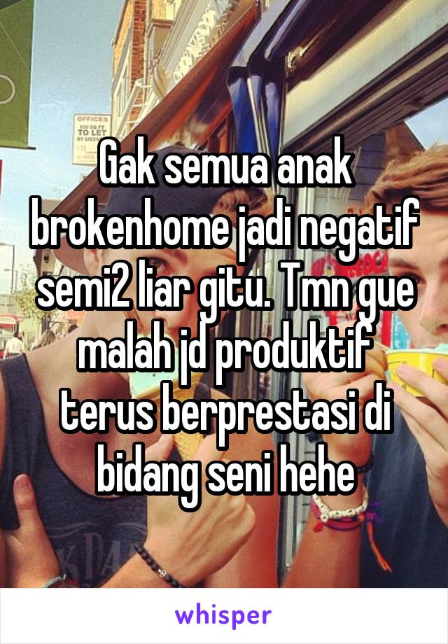 Gak semua anak brokenhome jadi negatif semi2 liar gitu. Tmn gue malah jd produktif terus berprestasi di bidang seni hehe