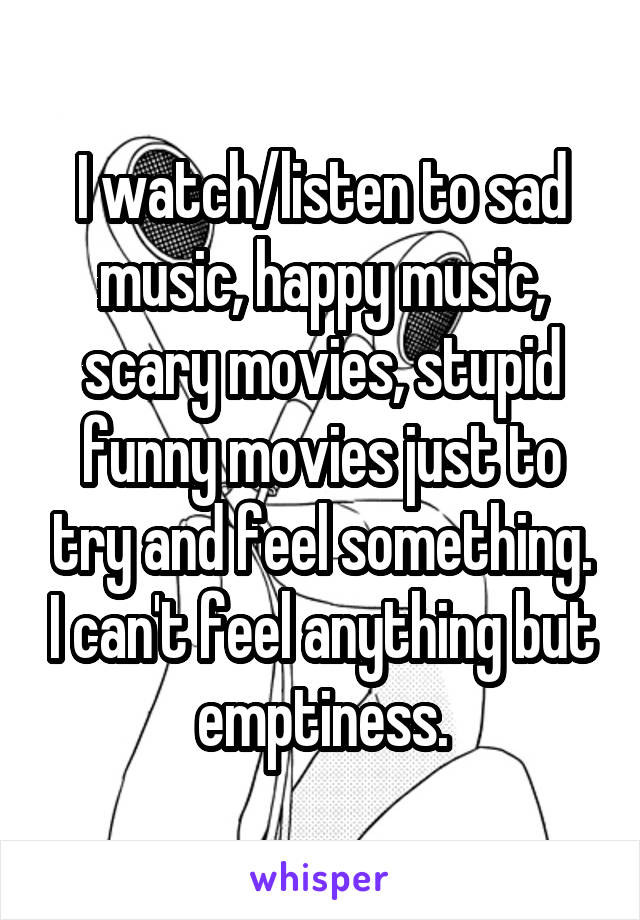 I watch/listen to sad music, happy music, scary movies, stupid funny movies just to try and feel something. I can't feel anything but emptiness.