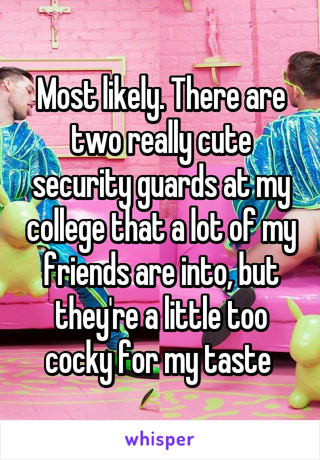 Most likely. There are two really cute security guards at my college that a lot of my friends are into, but they're a little too cocky for my taste 