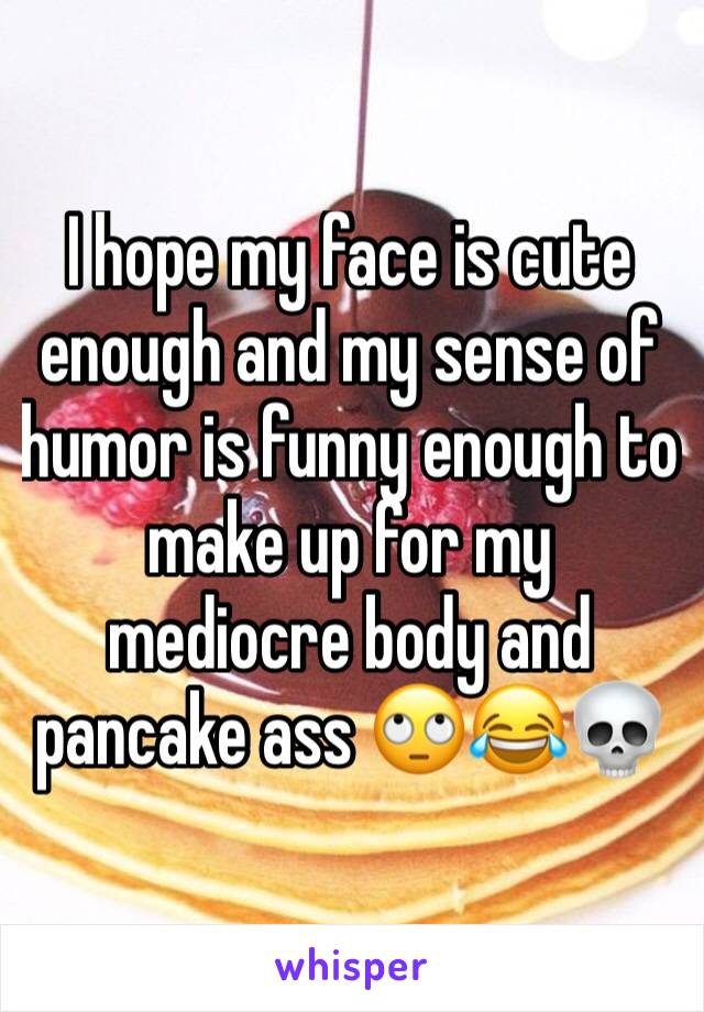 I hope my face is cute enough and my sense of humor is funny enough to make up for my mediocre body and pancake ass 🙄😂💀