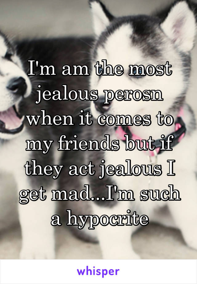 I'm am the most jealous perosn when it comes to my friends but if they act jealous I get mad...I'm such a hypocrite