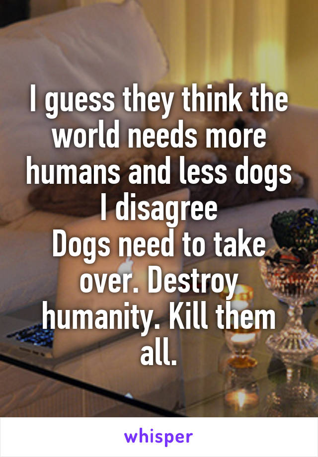 I guess they think the world needs more humans and less dogs
I disagree
Dogs need to take over. Destroy humanity. Kill them all.