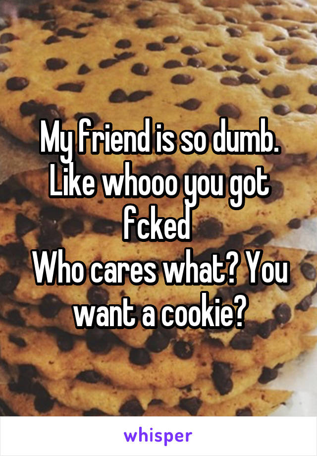 My friend is so dumb.
Like whooo you got fcked 
Who cares what? You want a cookie?