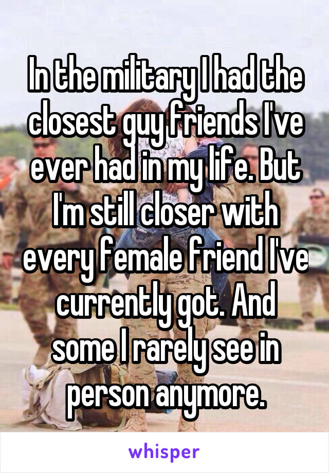 In the military I had the closest guy friends I've ever had in my life. But I'm still closer with every female friend I've currently got. And some I rarely see in person anymore.