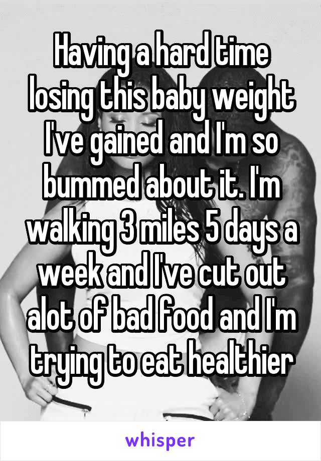 Having a hard time losing this baby weight I've gained and I'm so bummed about it. I'm walking 3 miles 5 days a week and I've cut out alot of bad food and I'm trying to eat healthier
