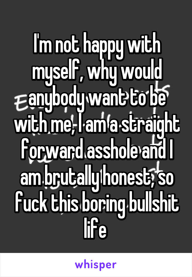 I'm not happy with myself, why would anybody want to be with me, I am a straight forward asshole and I am brutally honest, so fuck this boring bullshit life 