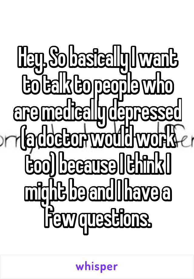 Hey. So basically I want to talk to people who are medically depressed (a doctor would work too) because I think I might be and I have a few questions.