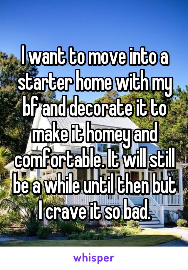 I want to move into a starter home with my bf and decorate it to make it homey and comfortable. It will still be a while until then but I crave it so bad.