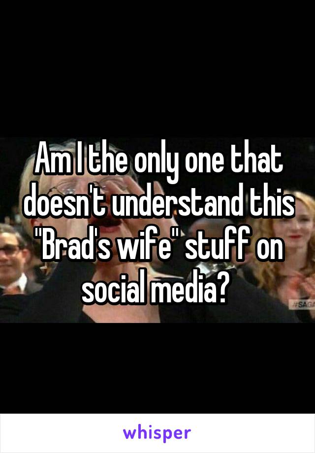 Am I the only one that doesn't understand this "Brad's wife" stuff on social media? 