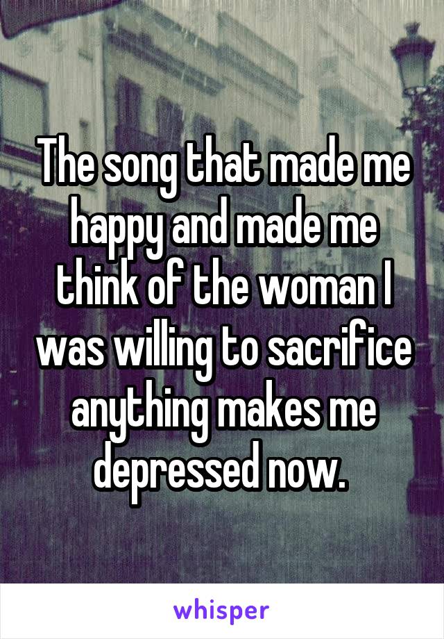 The song that made me happy and made me think of the woman I was willing to sacrifice anything makes me depressed now. 