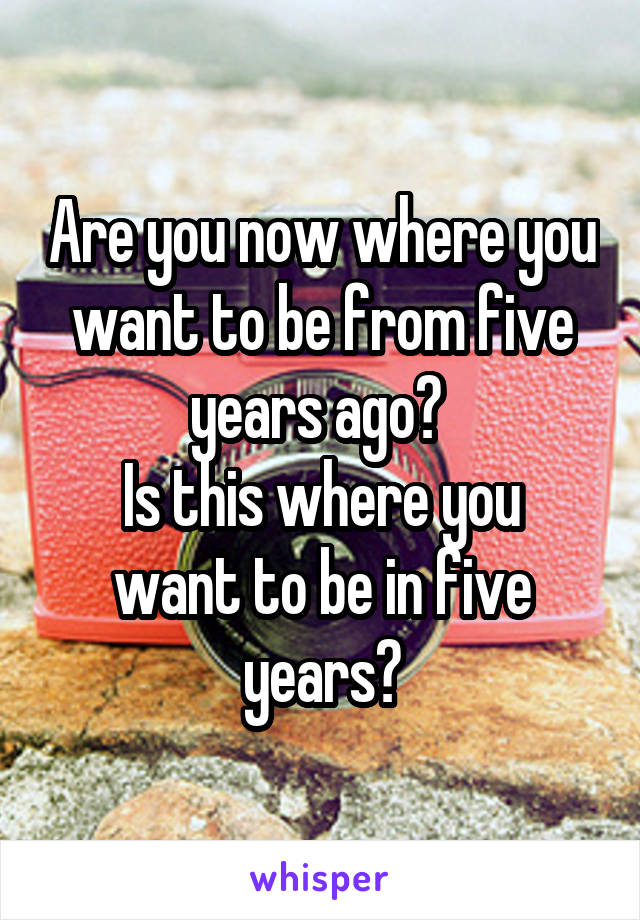 Are you now where you want to be from five years ago? 
Is this where you want to be in five years?