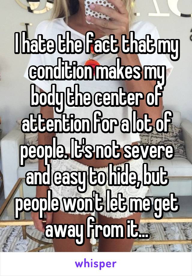 I hate the fact that my condition makes my body the center of attention for a lot of people. It's not severe and easy to hide, but people won't let me get away from it...