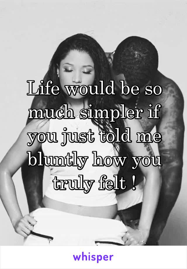 Life would be so much simpler if you just told me bluntly how you truly felt !