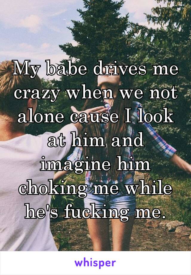 My babe drives me crazy when we not alone cause I look at him and imagine him choking me while he's fucking ​me.