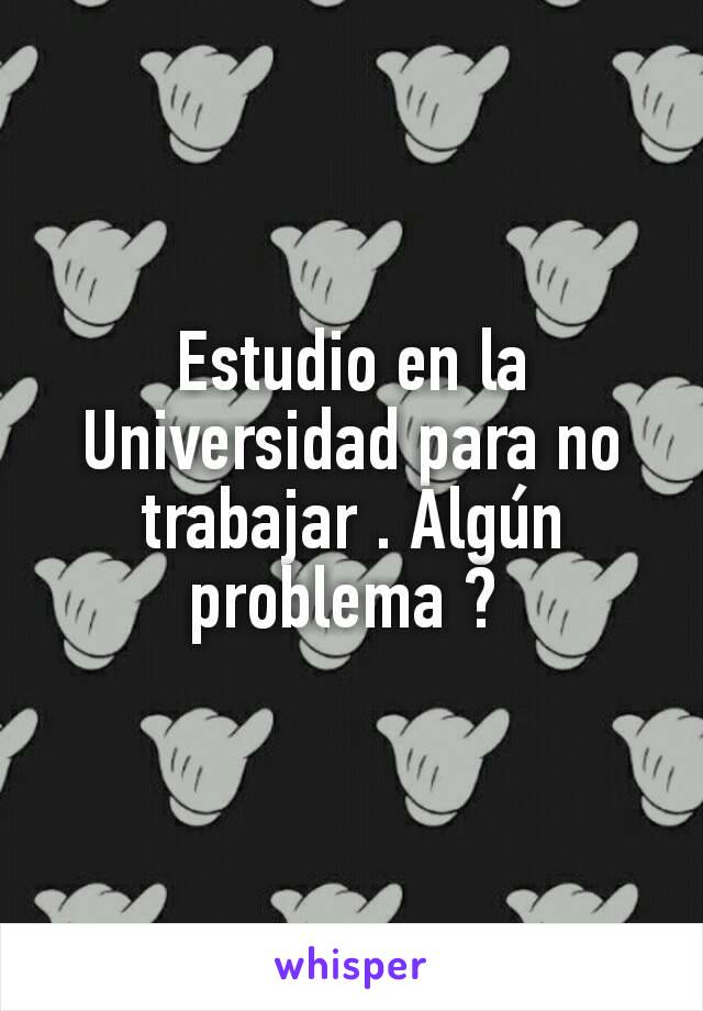 Estudio en la Universidad para no trabajar . Algún problema ? 