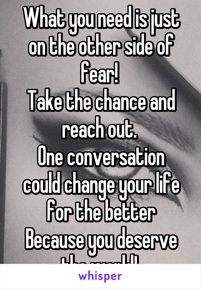 What you need is just on the other side of fear! 
Take the chance and reach out. 
One conversation could change your life for the better
Because you deserve the world! 