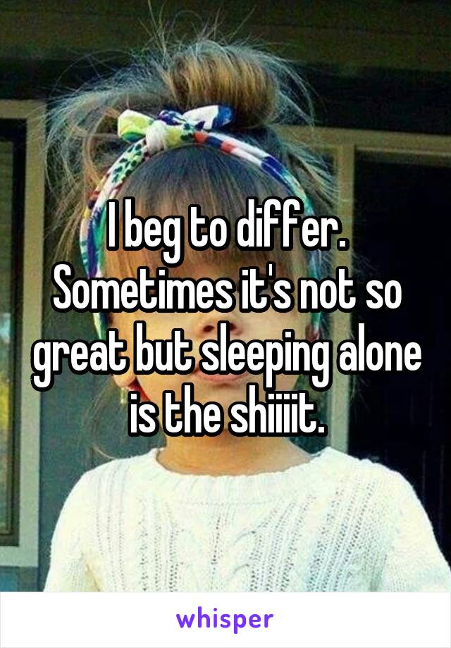 I beg to differ. Sometimes it's not so great but sleeping alone is the shiiiit.